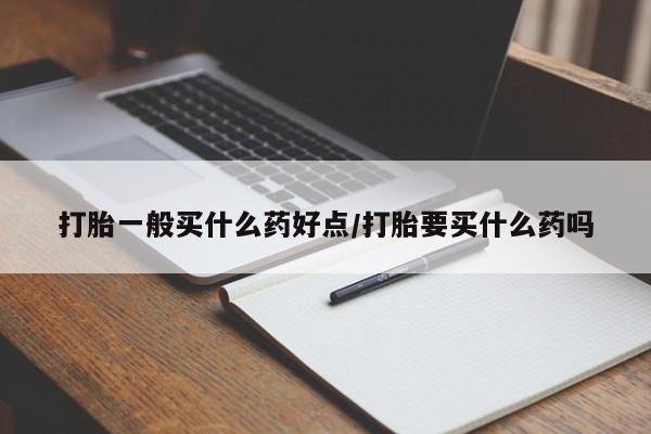 网上买打胎药联系方式微信，打胎一般买什么药好点/打胎要买什么药吗