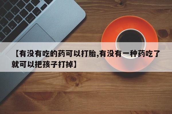 网上买打胎药联系方式微信，【有没有吃的药可以打胎,有没有一种药吃了就可以把孩子打掉】