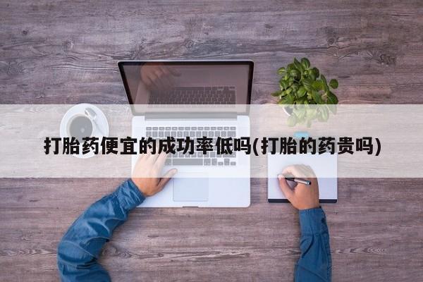 网上买打胎药联系方式微信，打胎药便宜的成功率低吗(打胎的药贵吗)