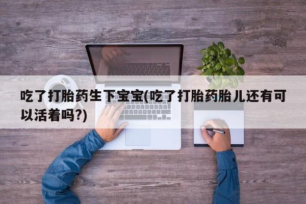 网上买打胎药联系方式微信，吃了打胎药生下宝宝(吃了打胎药胎儿还有可以活着吗?)