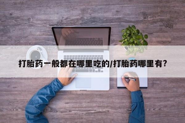 网上买打胎药联系方式微信，打胎药一般都在哪里吃的/打胎药哪里有?
