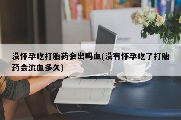网上买打胎药联系方式微信，没怀孕吃打胎药会出吗血(没有怀孕吃了打胎药会流血多久)