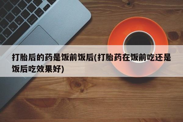 网上买打胎药联系方式微信，打胎后的药是饭前饭后(打胎药在饭前吃还是饭后吃效果好)