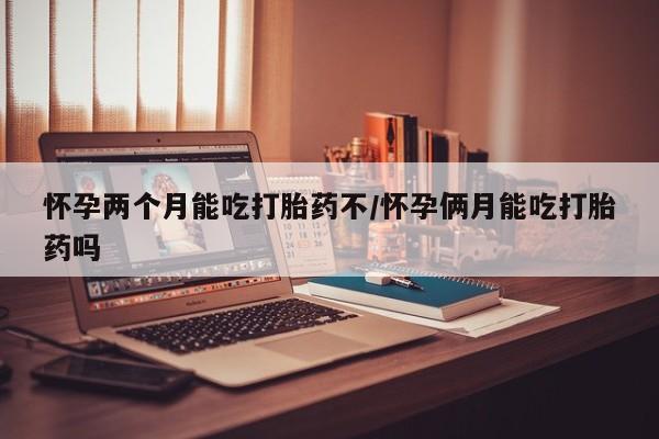 网上买打胎药联系方式微信，怀孕两个月能吃打胎药不/怀孕俩月能吃打胎药吗