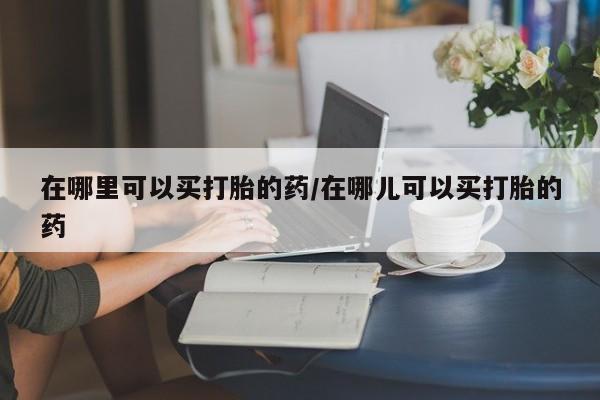 网上买打胎药联系方式微信，在哪里可以买打胎的药/在哪儿可以买打胎的药