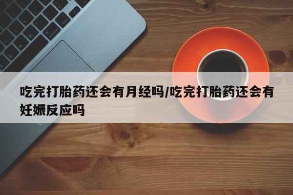 网上买打胎药联系方式微信，吃完打胎药还会有月经吗/吃完打胎药还会有妊娠反应吗