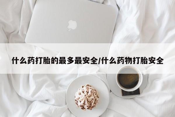 网上买打胎药联系方式微信，什么药打胎的最多最安全/什么药物打胎安全