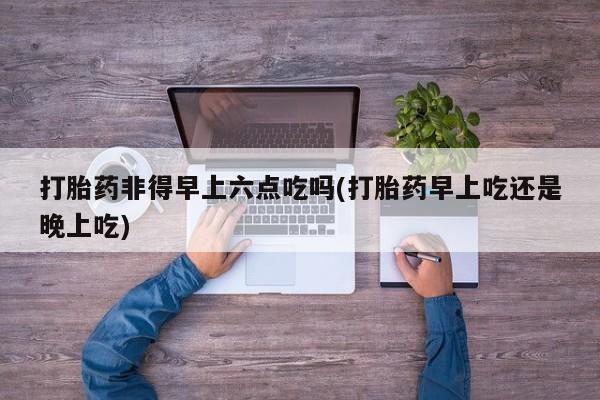 网上买打胎药联系方式微信，打胎药非得早上六点吃吗(打胎药早上吃还是晚上吃)