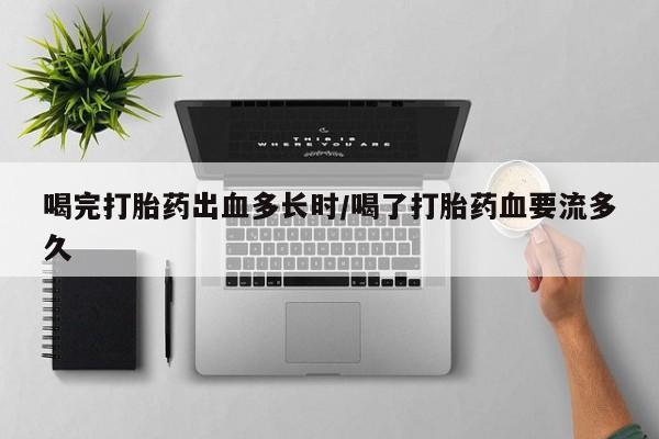 网上买打胎药联系方式微信，喝完打胎药出血多长时/喝了打胎药血要流多久