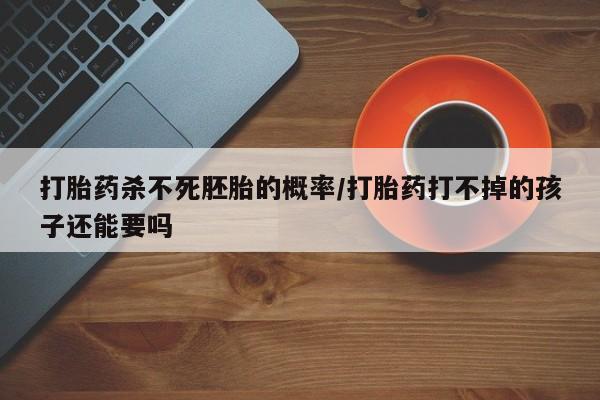 网上买打胎药联系方式微信，打胎药杀不死胚胎的概率/打胎药打不掉的孩子还能要吗