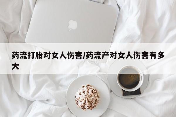 网上买打胎药联系方式微信，药流打胎对女人伤害/药流产对女人伤害有多大