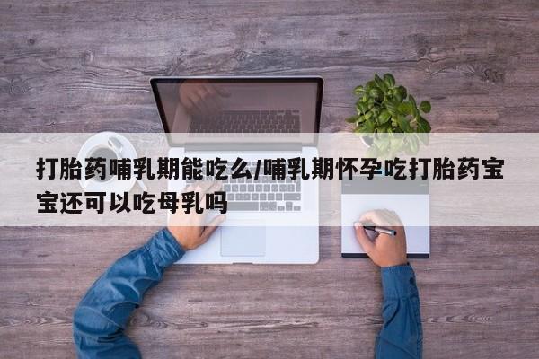 网上买打胎药联系方式微信，打胎药哺乳期能吃么/哺乳期怀孕吃打胎药宝宝还可以吃母乳吗