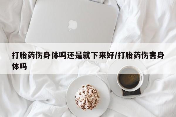 网上买打胎药联系方式微信，打胎药伤身体吗还是就下来好/打胎药伤害身体吗