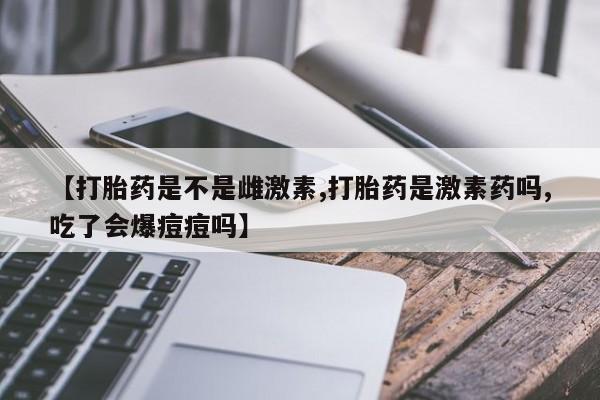 网上买打胎药联系方式微信，【打胎药是不是雌激素,打胎药是激素药吗,吃了会爆痘痘吗】