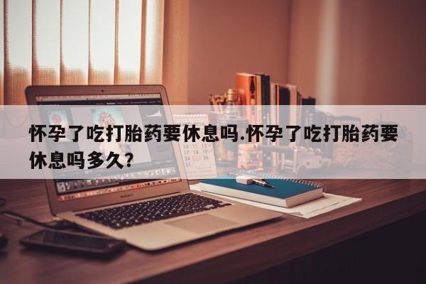 网上买打胎药联系方式微信，怀孕了吃打胎药要休息吗.怀孕了吃打胎药要休息吗多久？