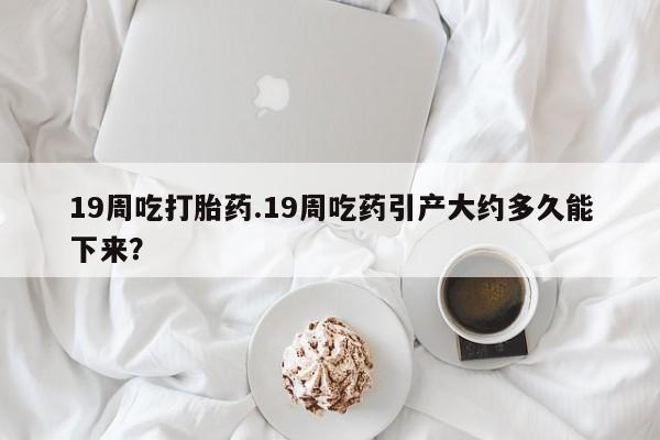 网上买打胎药联系方式微信，19周吃打胎药.19周吃药引产大约多久能下来？