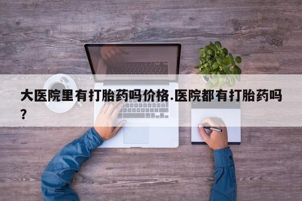 网上买打胎药联系方式微信，大医院里有打胎药吗价格.医院都有打胎药吗？