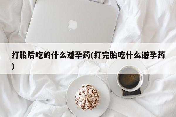 网上买打胎药联系方式微信，打胎后吃的什么避孕药(打完胎吃什么避孕药)