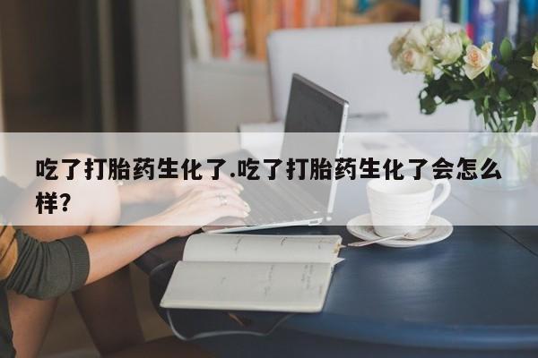 网上买打胎药联系方式微信，吃了打胎药生化了.吃了打胎药生化了会怎么样？