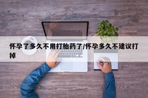 网上买打胎药联系方式微信，怀孕了多久不用打胎药了/怀孕多久不建议打掉