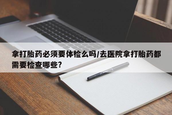 网上买打胎药联系方式微信，拿打胎药必须要体检么吗/去医院拿打胎药都需要检查哪些?