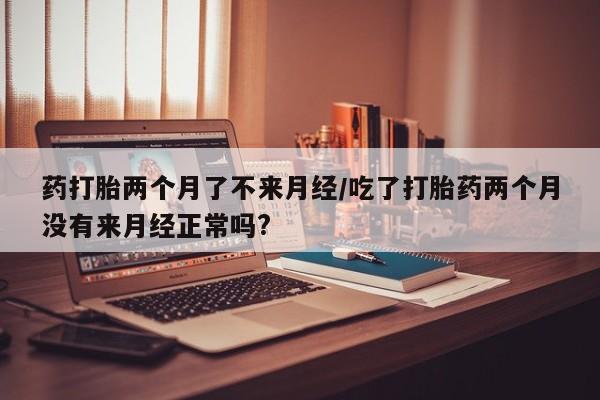 网上买打胎药联系方式微信，药打胎两个月了不来月经/吃了打胎药两个月没有来月经正常吗?