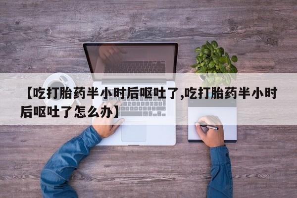 网上买打胎药联系方式微信，【吃打胎药半小时后呕吐了,吃打胎药半小时后呕吐了怎么办】