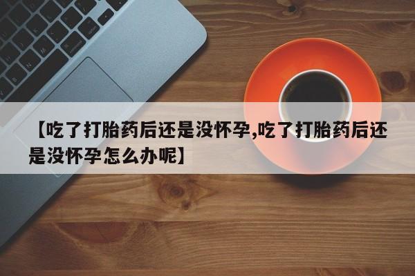 网上买打胎药联系方式微信，【吃了打胎药后还是没怀孕,吃了打胎药后还是没怀孕怎么办呢】