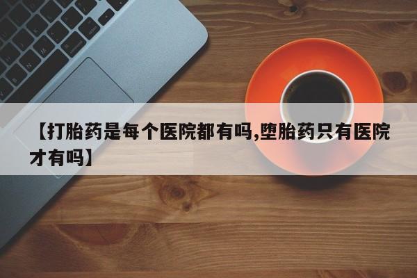 网上买打胎药联系方式微信，【打胎药是每个医院都有吗,堕胎药只有医院才有吗】