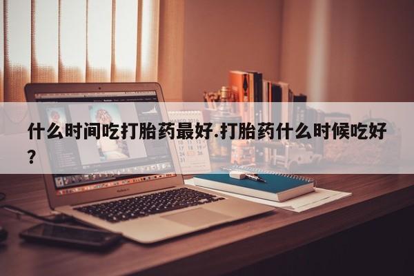网上买打胎药联系方式微信，什么时间吃打胎药最好.打胎药什么时候吃好？