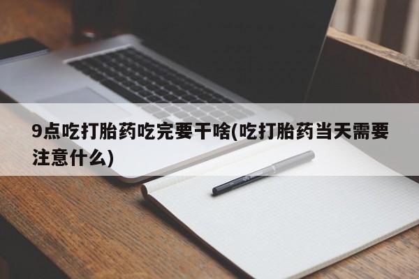 网上买打胎药联系方式微信，9点吃打胎药吃完要干啥(吃打胎药当天需要注意什么)