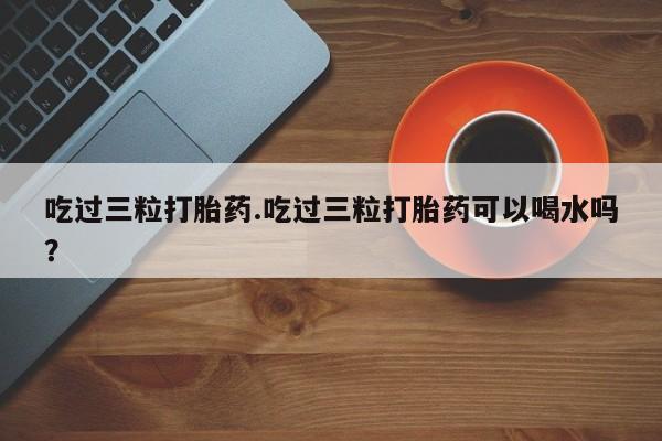 网上买打胎药联系方式微信，吃过三粒打胎药.吃过三粒打胎药可以喝水吗？