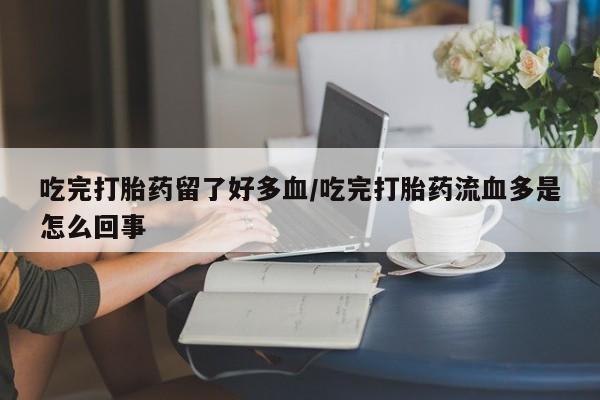 网上买打胎药联系方式微信，吃完打胎药留了好多血/吃完打胎药流血多是怎么回事