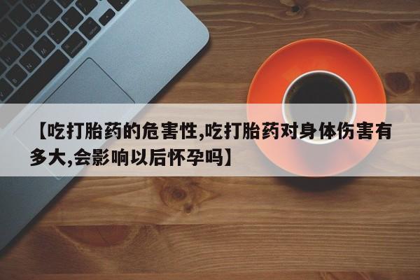 网上买打胎药联系方式微信，【吃打胎药的危害性,吃打胎药对身体伤害有多大,会影响以后怀孕吗】
