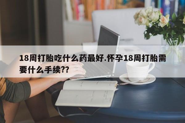 网上买打胎药联系方式微信，18周打胎吃什么药最好.怀孕18周打胎需要什么手续?？