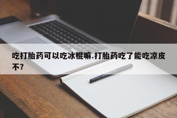 网上买打胎药联系方式微信，吃打胎药可以吃冰棍嘛.打胎药吃了能吃凉皮不？