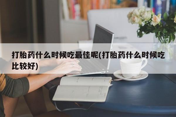 网上买打胎药联系方式微信，打胎药什么时候吃最佳呢(打胎药什么时候吃比较好)