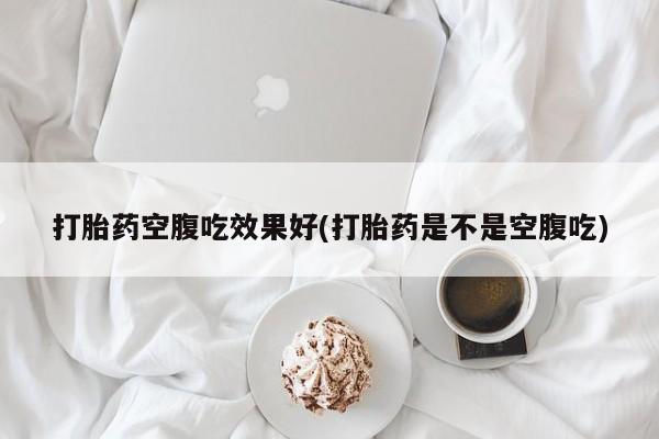 网上买打胎药联系方式微信，打胎药空腹吃效果好(打胎药是不是空腹吃)