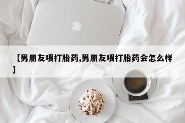 网上买打胎药联系方式微信，【男朋友喂打胎药,男朋友喂打胎药会怎么样】