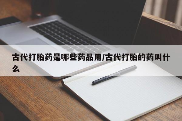 网上买打胎药联系方式微信，古代打胎药是哪些药品用/古代打胎的药叫什么