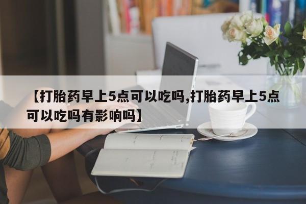 网上买打胎药联系方式微信，【打胎药早上5点可以吃吗,打胎药早上5点可以吃吗有影响吗】