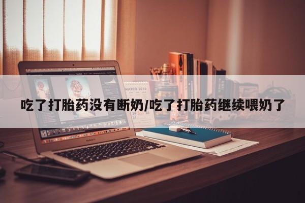 网上买打胎药联系方式微信，吃了打胎药没有断奶/吃了打胎药继续喂奶了