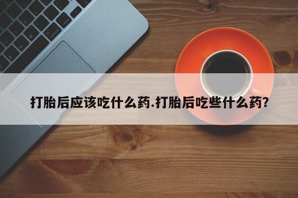 网上买打胎药联系方式微信，打胎后应该吃什么药.打胎后吃些什么药？
