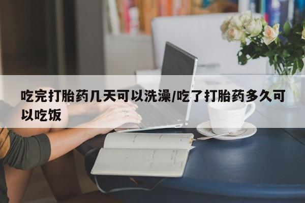 网上买打胎药联系方式微信，吃完打胎药几天可以洗澡/吃了打胎药多久可以吃饭