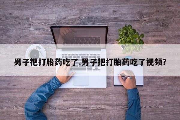 网上买打胎药联系方式微信，男子把打胎药吃了.男子把打胎药吃了视频？