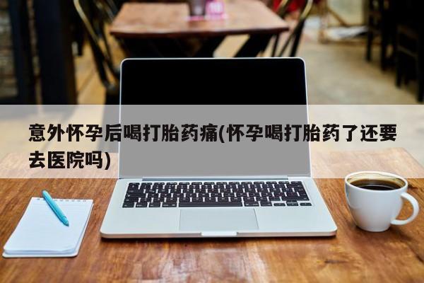 网上买打胎药联系方式微信，意外怀孕后喝打胎药痛(怀孕喝打胎药了还要去医院吗)