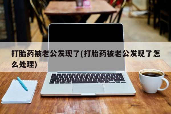 网上买打胎药联系方式微信，打胎药被老公发现了(打胎药被老公发现了怎么处理)