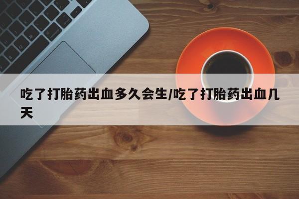 网上买打胎药联系方式微信，吃了打胎药出血多久会生/吃了打胎药出血几天