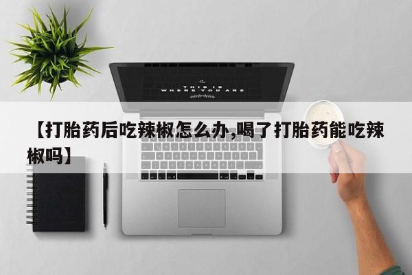 网上买打胎药联系方式微信，【打胎药后吃辣椒怎么办,喝了打胎药能吃辣椒吗】