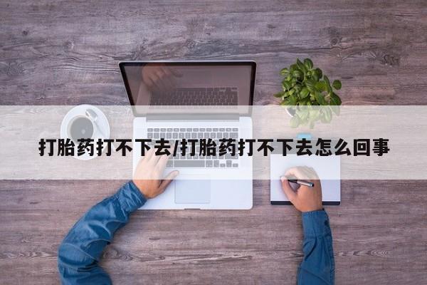 网上买打胎药联系方式微信，打胎药打不下去/打胎药打不下去怎么回事